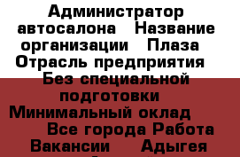 Администратор автосалона › Название организации ­ Плаза › Отрасль предприятия ­ Без специальной подготовки › Минимальный оклад ­ 16 000 - Все города Работа » Вакансии   . Адыгея респ.,Адыгейск г.